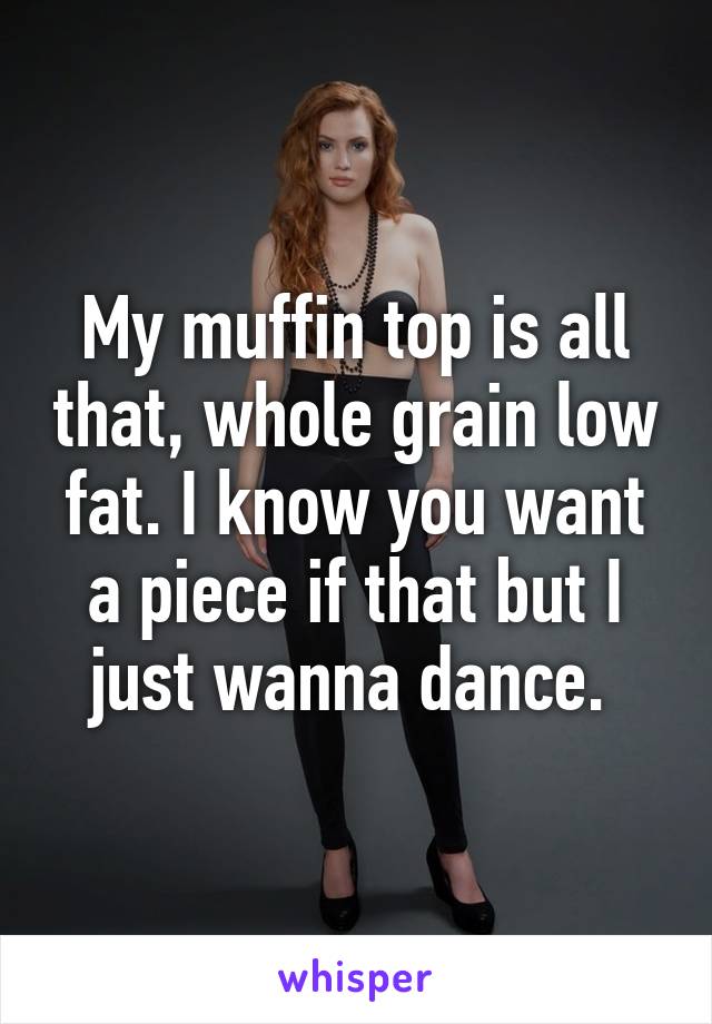 My muffin top is all that, whole grain low fat. I know you want a piece if that but I just wanna dance. 