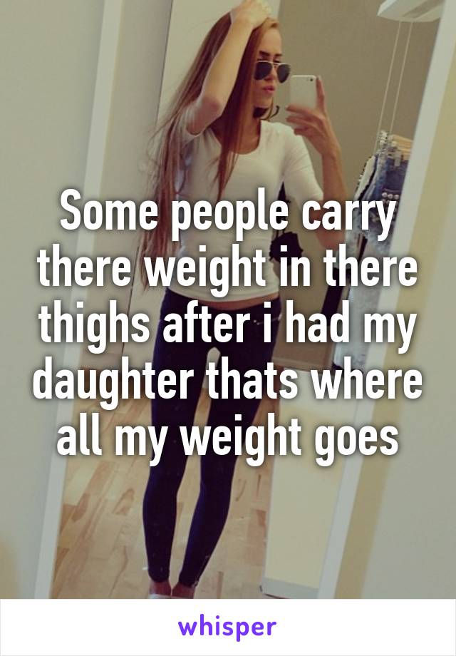 Some people carry there weight in there thighs after i had my daughter thats where all my weight goes