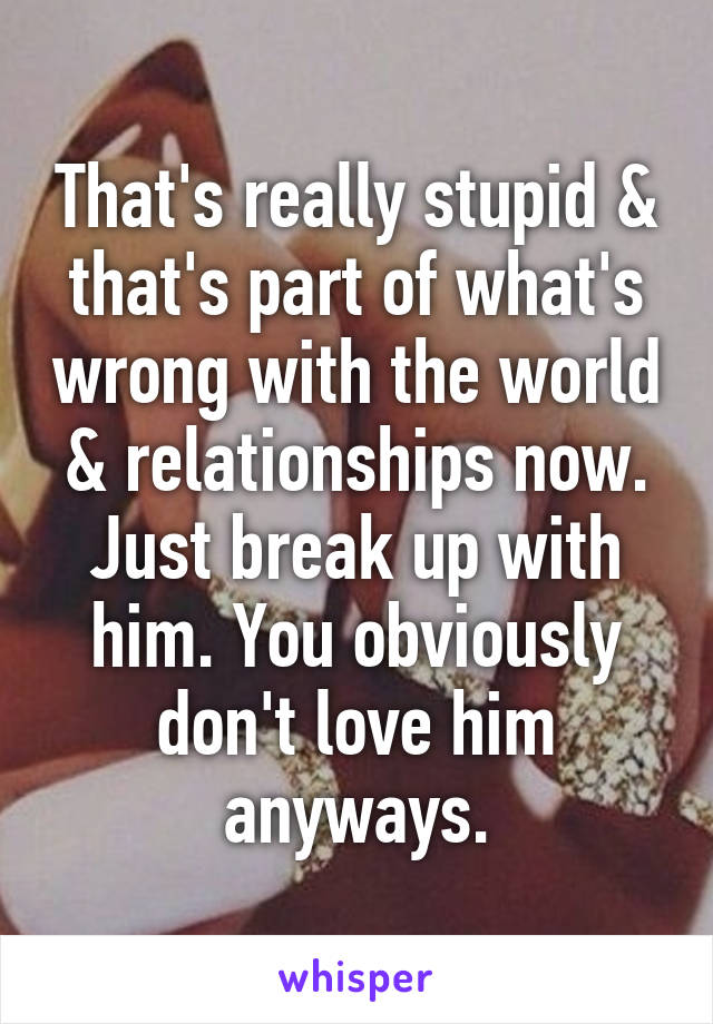 That's really stupid & that's part of what's wrong with the world & relationships now. Just break up with him. You obviously don't love him anyways.