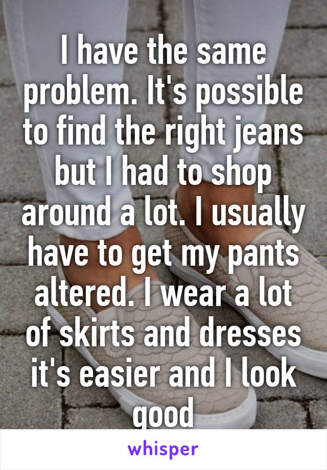 I have the same problem. It's possible to find the right jeans but I had to shop around a lot. I usually have to get my pants altered. I wear a lot of skirts and dresses it's easier and I look good