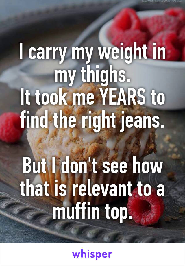 I carry my weight in my thighs.
It took me YEARS to find the right jeans.

But I don't see how that is relevant to a muffin top.