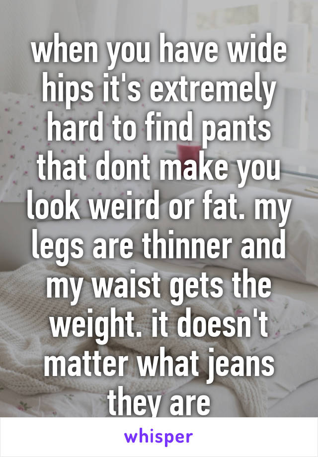 when you have wide hips it's extremely hard to find pants that dont make you look weird or fat. my legs are thinner and my waist gets the weight. it doesn't matter what jeans they are