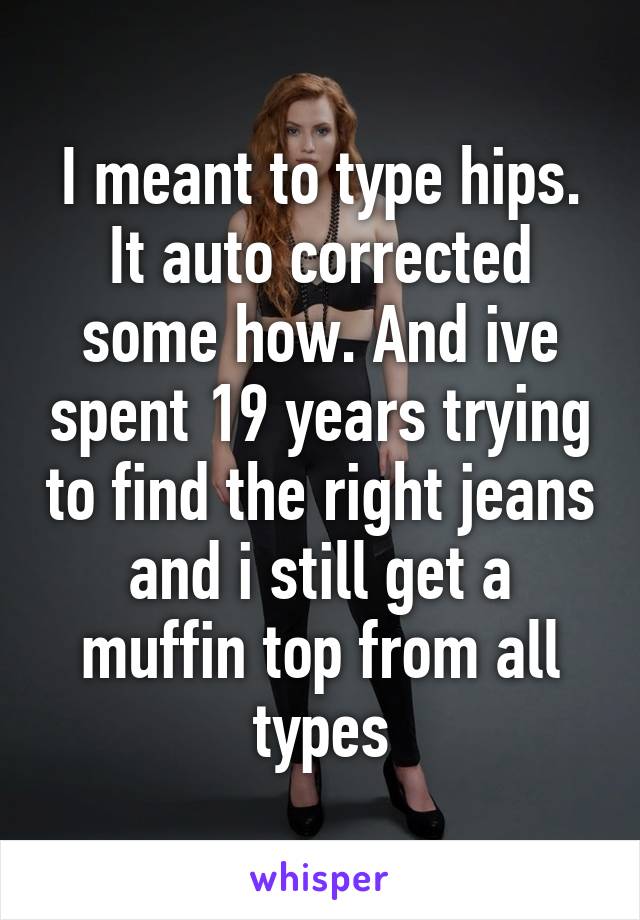 I meant to type hips. It auto corrected some how. And ive spent 19 years trying to find the right jeans and i still get a muffin top from all types