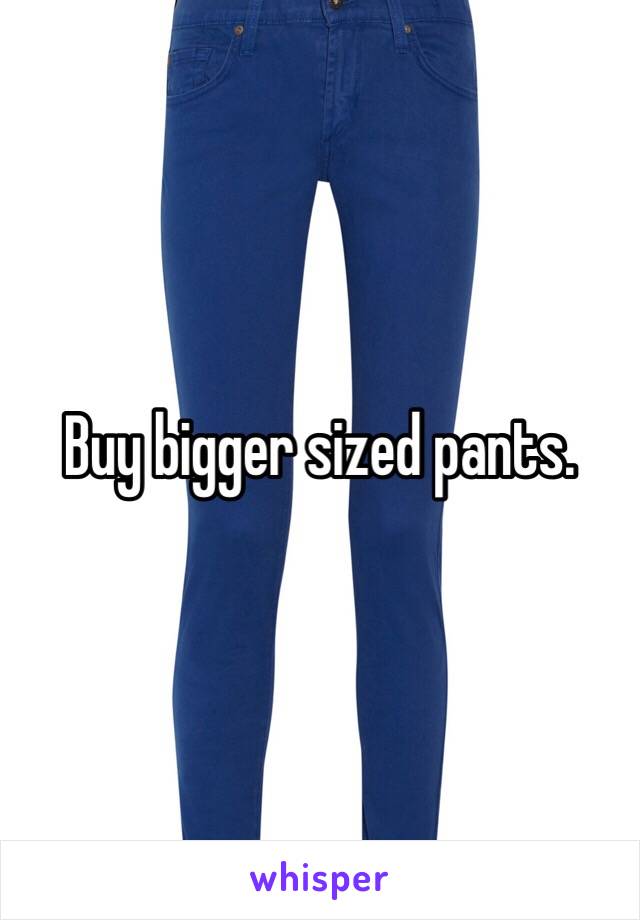 Buy bigger sized pants. 