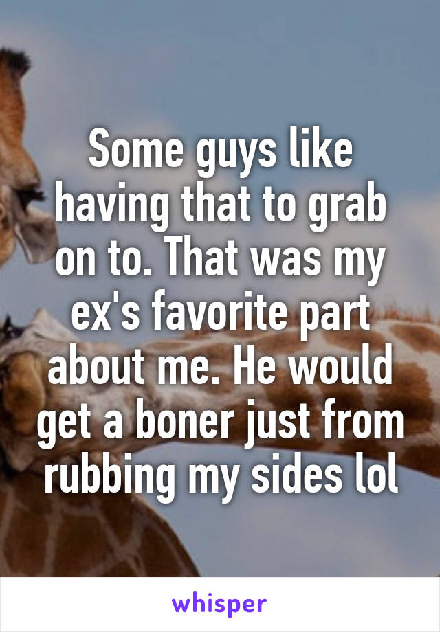 Some guys like having that to grab on to. That was my ex's favorite part about me. He would get a boner just from rubbing my sides lol