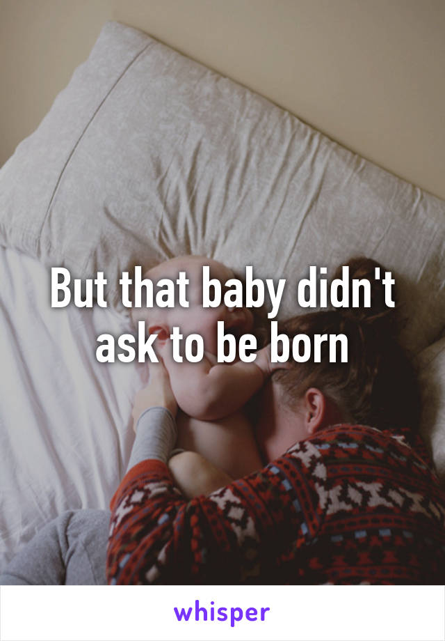 But that baby didn't ask to be born