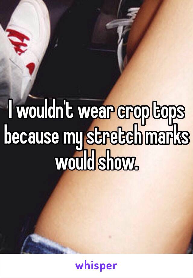 I wouldn't wear crop tops because my stretch marks would show. 