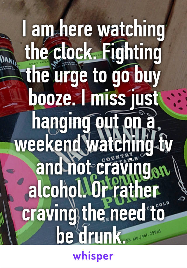 I am here watching the clock. Fighting the urge to go buy booze. I miss just hanging out on a weekend watching tv and not craving alcohol. Or rather craving the need to be drunk. 