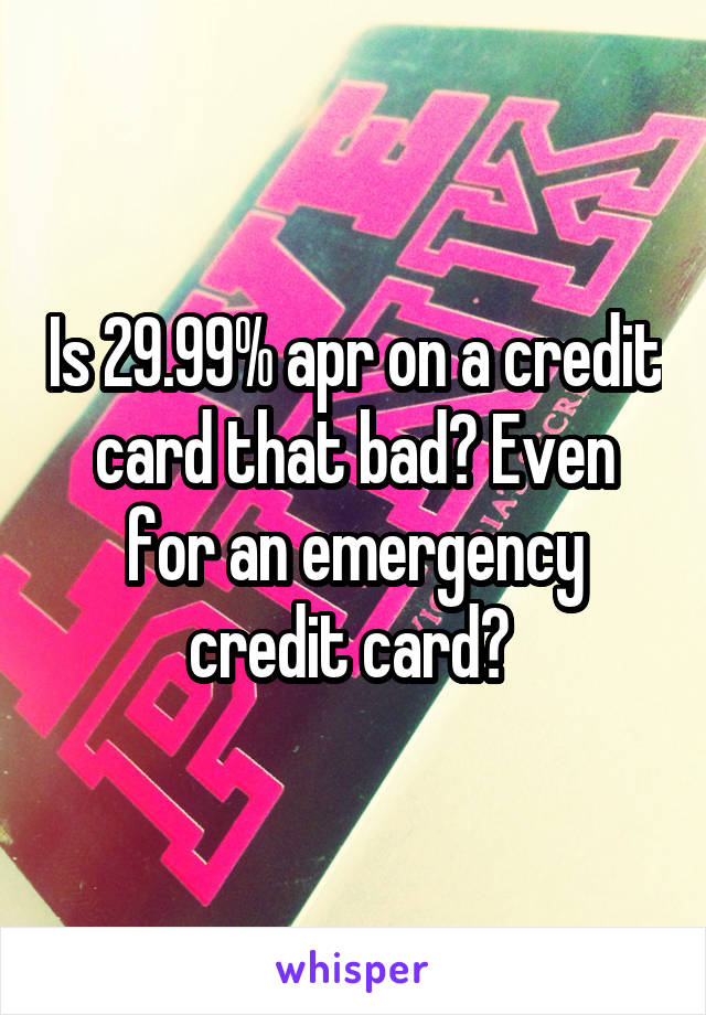 Is 29.99% apr on a credit card that bad? Even for an emergency credit card? 