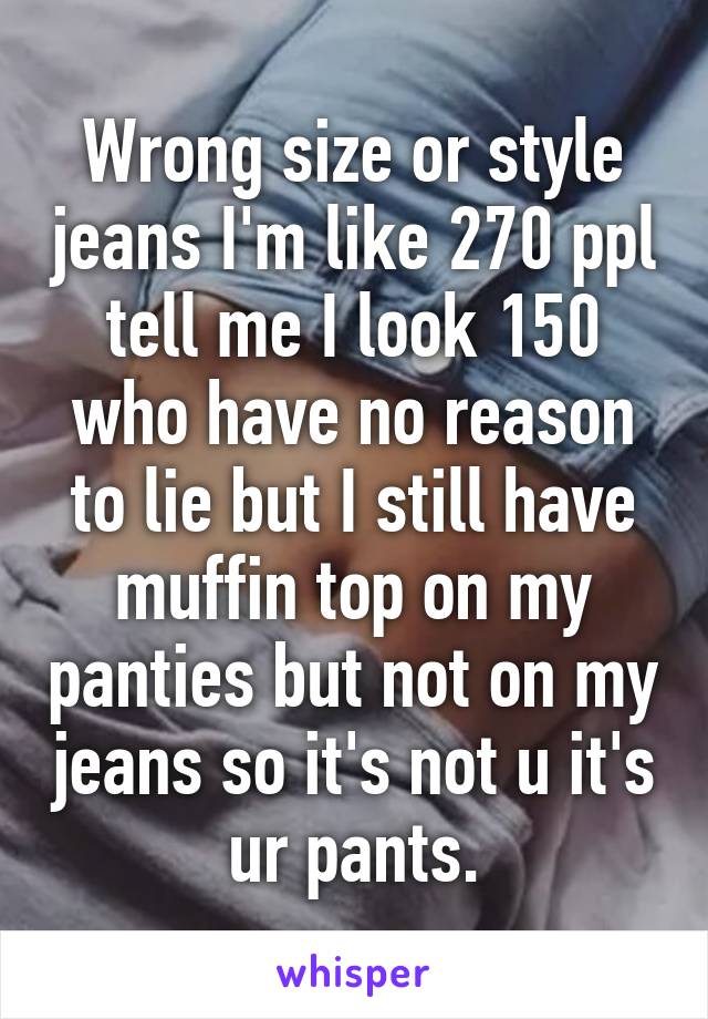 Wrong size or style jeans I'm like 270 ppl tell me I look 150 who have no reason to lie but I still have muffin top on my panties but not on my jeans so it's not u it's ur pants.