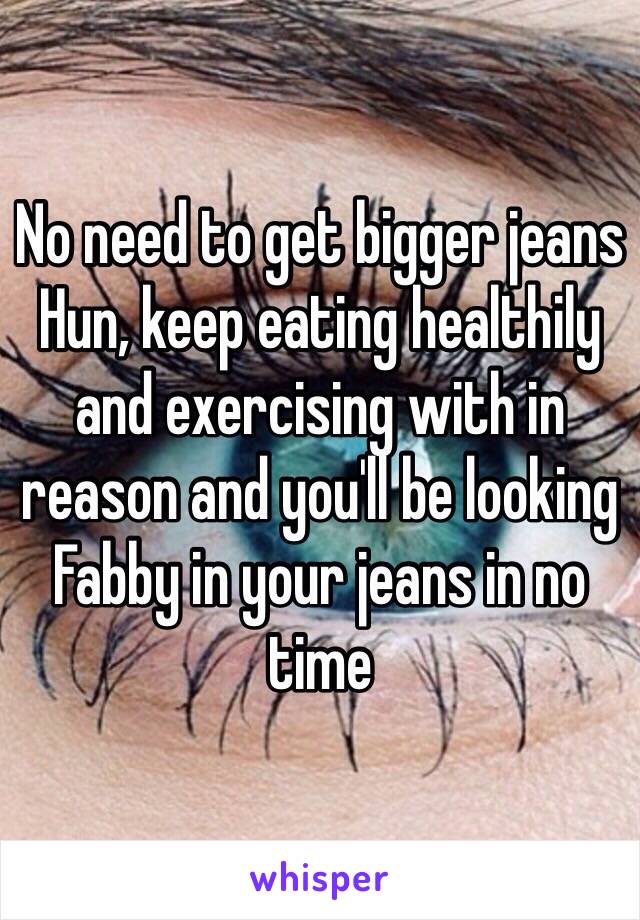 No need to get bigger jeans Hun, keep eating healthily and exercising with in reason and you'll be looking Fabby in your jeans in no time 