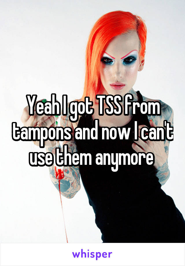 Yeah I got TSS from tampons and now I can't use them anymore 