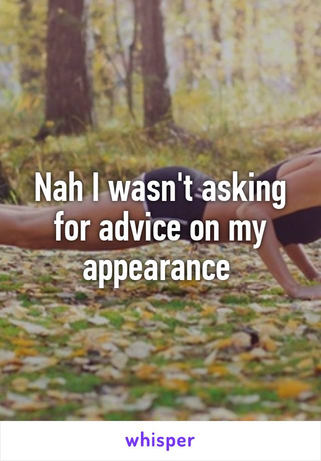 Nah I wasn't asking for advice on my appearance 