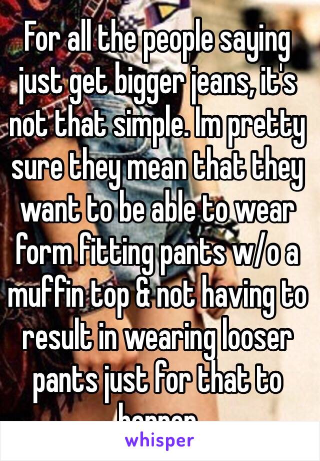 For all the people saying just get bigger jeans, it's not that simple. Im pretty sure they mean that they want to be able to wear form fitting pants w/o a muffin top & not having to result in wearing looser pants just for that to happen