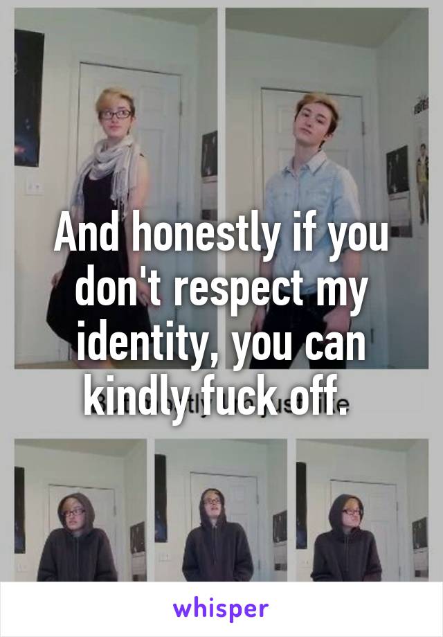 And honestly if you don't respect my identity, you can kindly fuck off. 