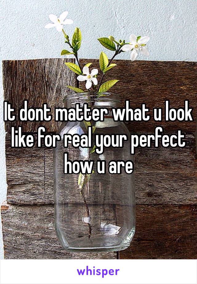 It dont matter what u look like for real your perfect how u are