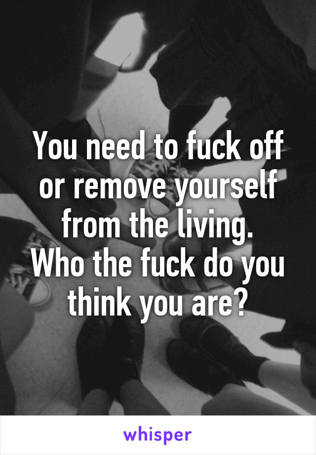 You need to fuck off or remove yourself from the living.
Who the fuck do you think you are?