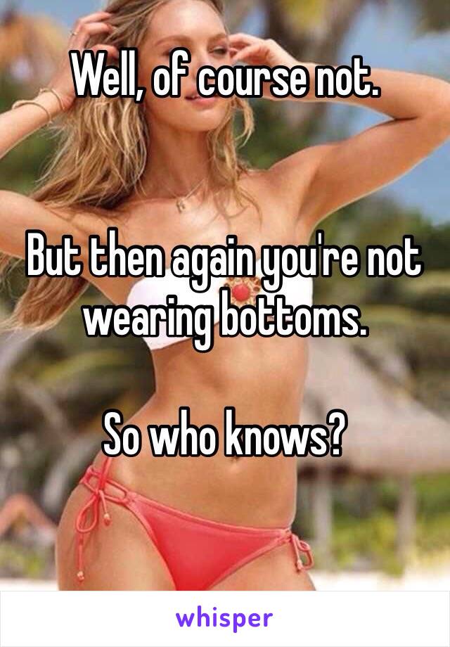 Well, of course not.


But then again you're not wearing bottoms.

So who knows?

