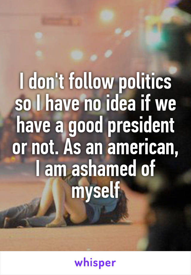 I don't follow politics so I have no idea if we have a good president or not. As an american, I am ashamed of myself