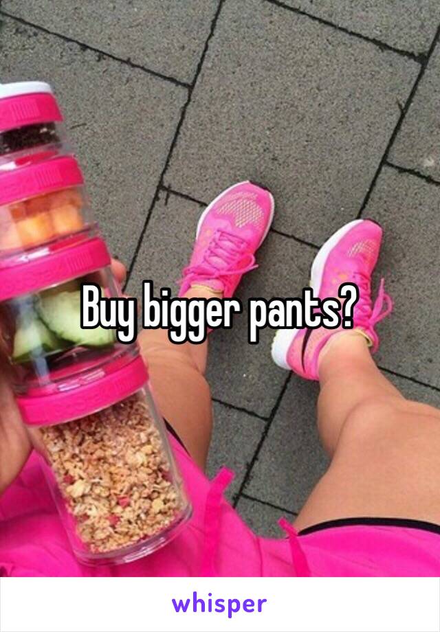 Buy bigger pants?