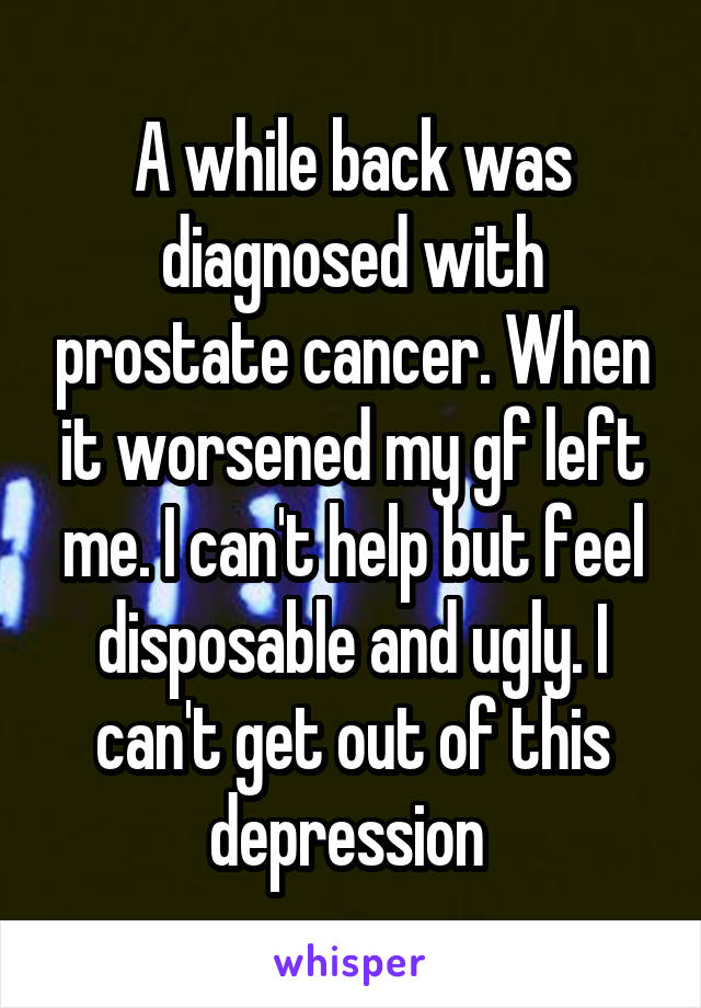 A while back was diagnosed with prostate cancer. When it worsened my gf left me. I can't help but feel disposable and ugly. I can't get out of this depression 