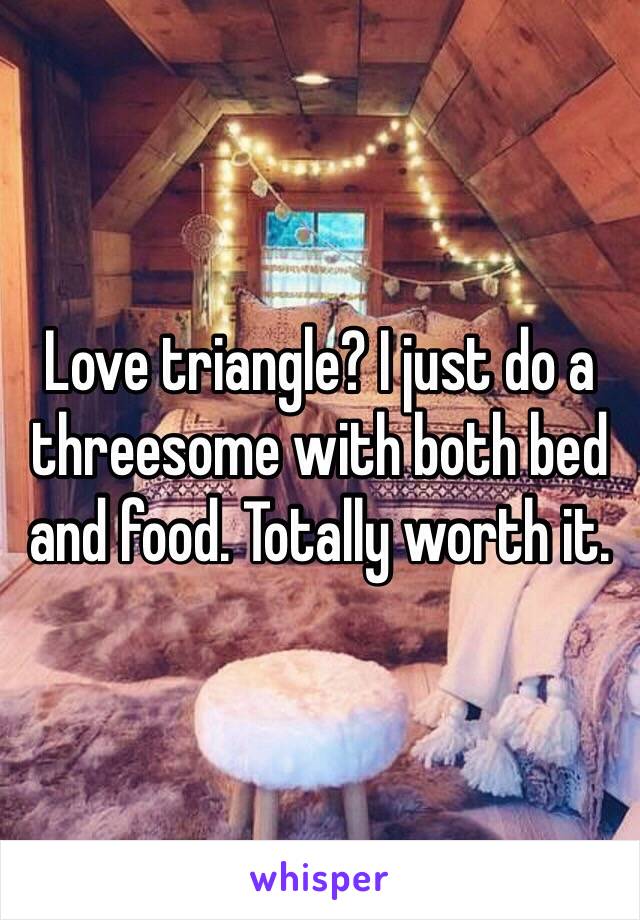 Love triangle? I just do a threesome with both bed and food. Totally worth it. 