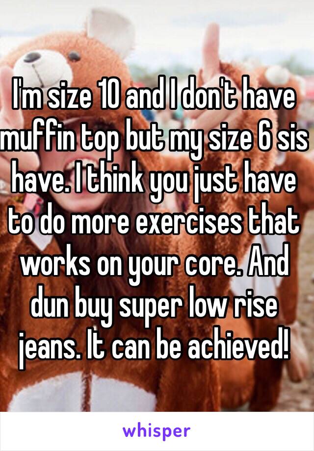 I'm size 10 and I don't have muffin top but my size 6 sis have. I think you just have to do more exercises that works on your core. And dun buy super low rise jeans. It can be achieved!