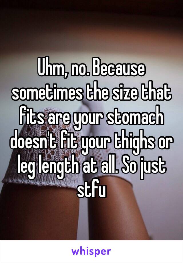 Uhm, no. Because sometimes the size that fits are your stomach doesn't fit your thighs or leg length at all. So just stfu