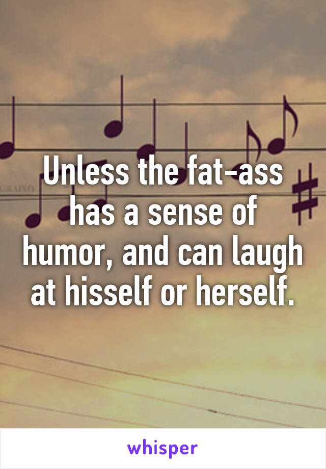 Unless the fat-ass has a sense of humor, and can laugh at hisself or herself.