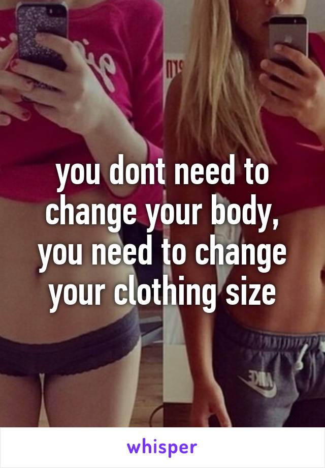 you dont need to change your body, you need to change your clothing size