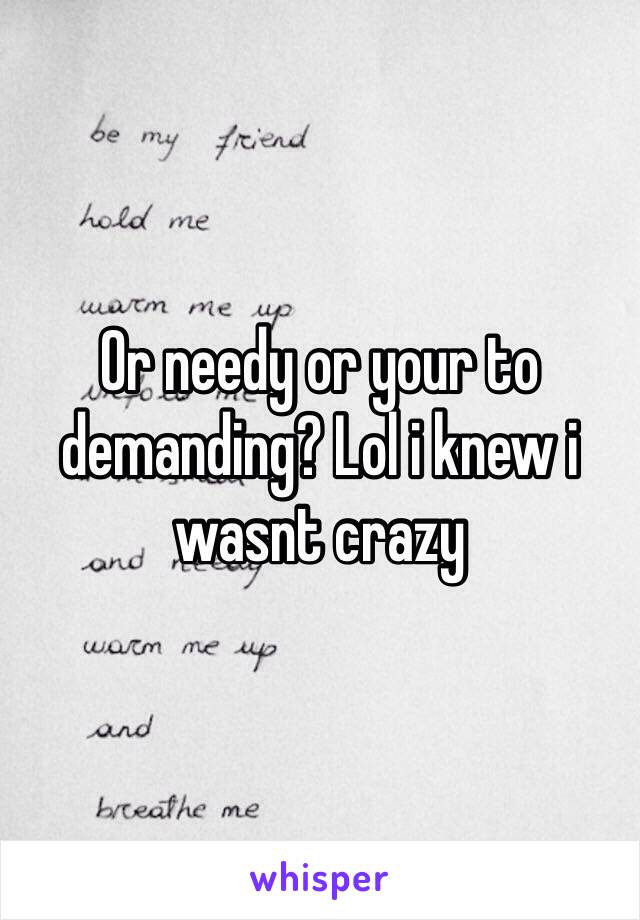 Or needy or your to demanding? Lol i knew i wasnt crazy