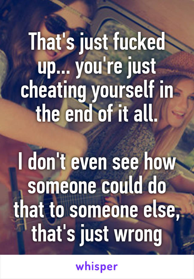 That's just fucked up... you're just cheating yourself in the end of it all.

I don't even see how someone could do that to someone else, that's just wrong