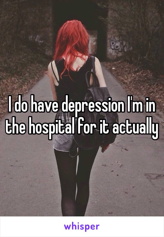 I do have depression I'm in the hospital for it actually 