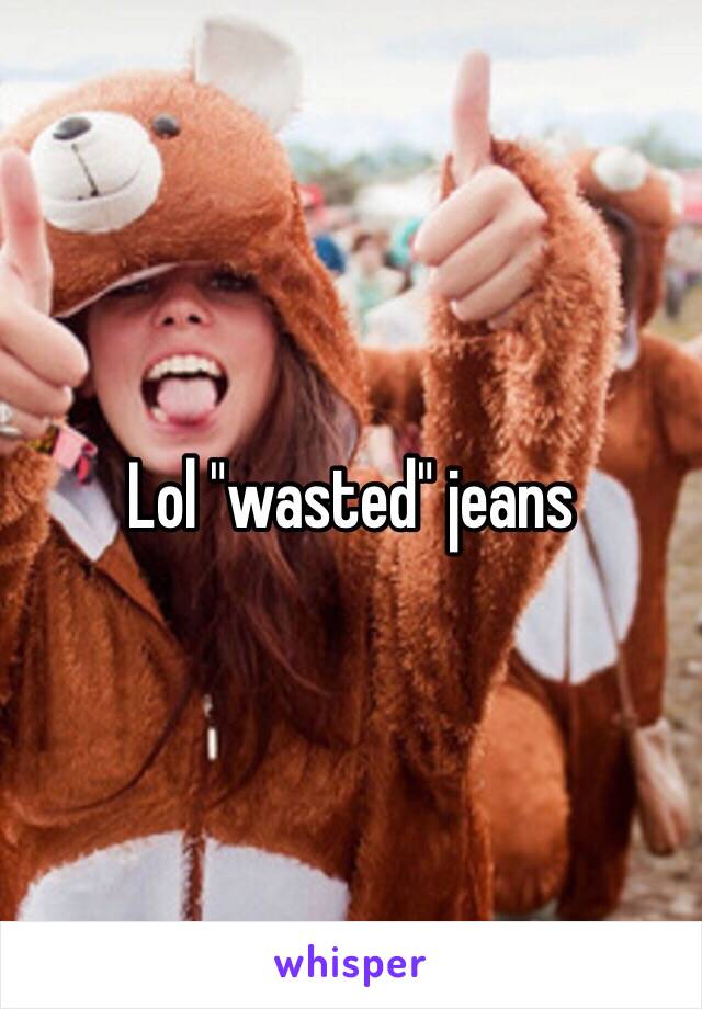 Lol "wasted" jeans