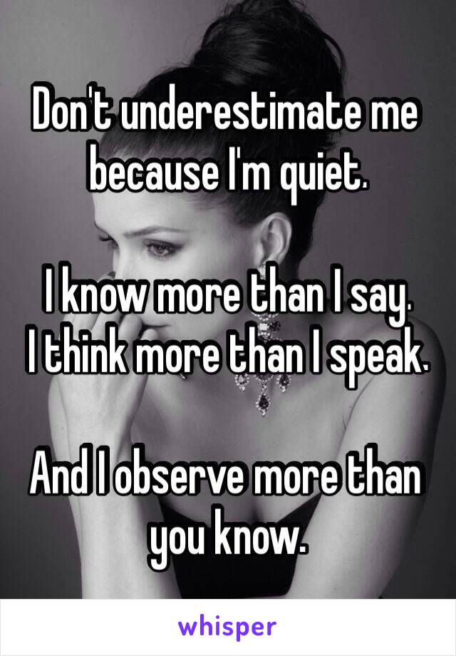 Don't underestimate me 
because I'm quiet 

I know more than I say 
I think more than I speak

And I observe more than 
you know
