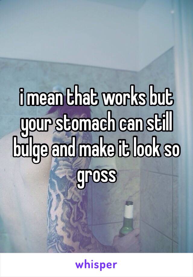 i mean that works but your stomach can still bulge and make it look so gross