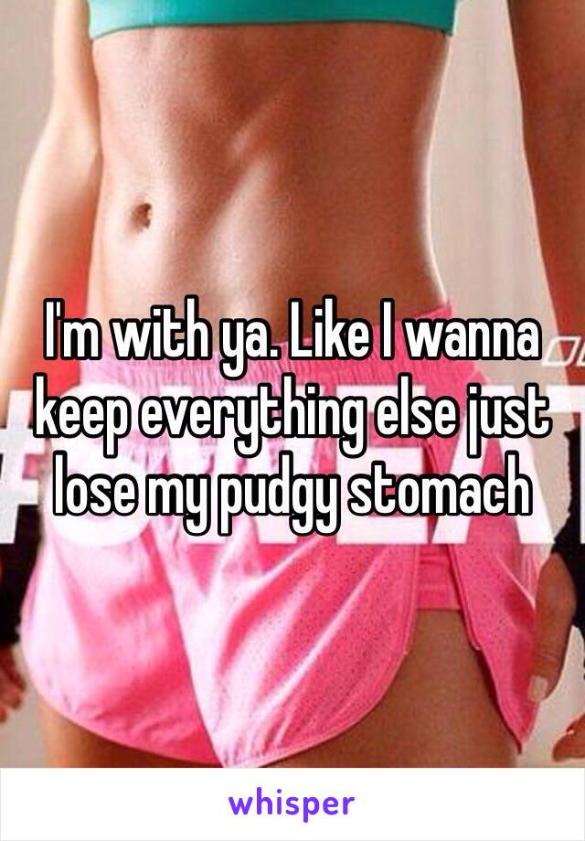 I'm with ya. Like I wanna keep everything else just lose my pudgy stomach 