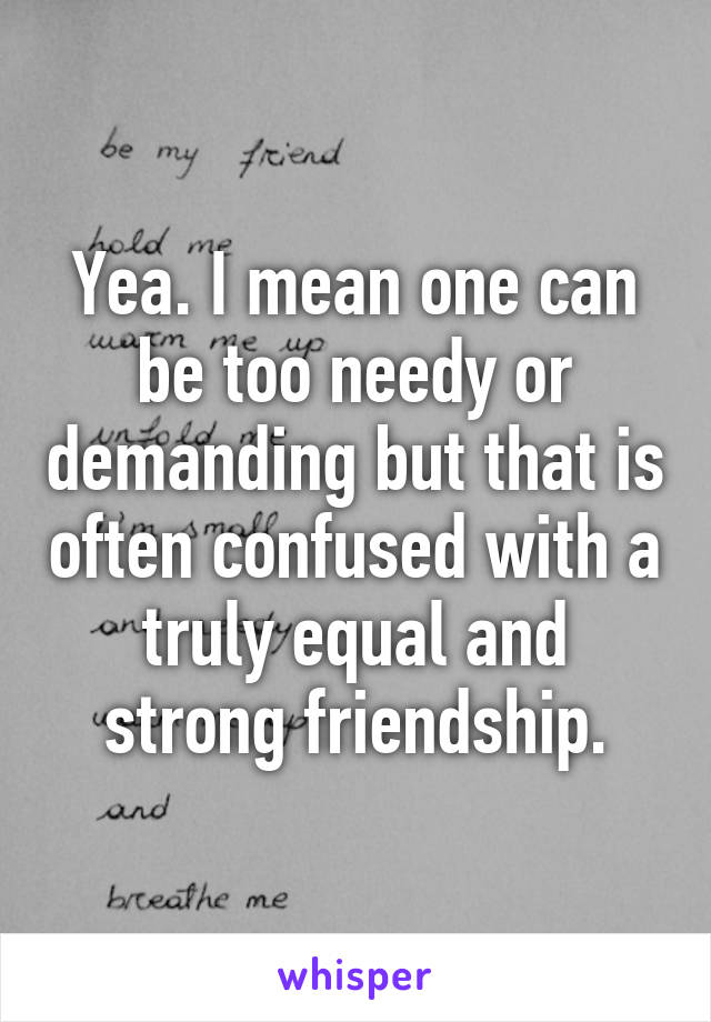 Yea. I mean one can be too needy or demanding but that is often confused with a truly equal and strong friendship.