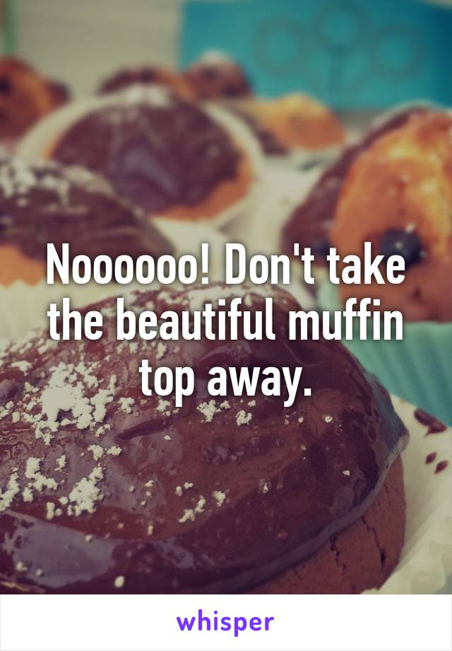 Noooooo! Don't take the beautiful muffin top away.