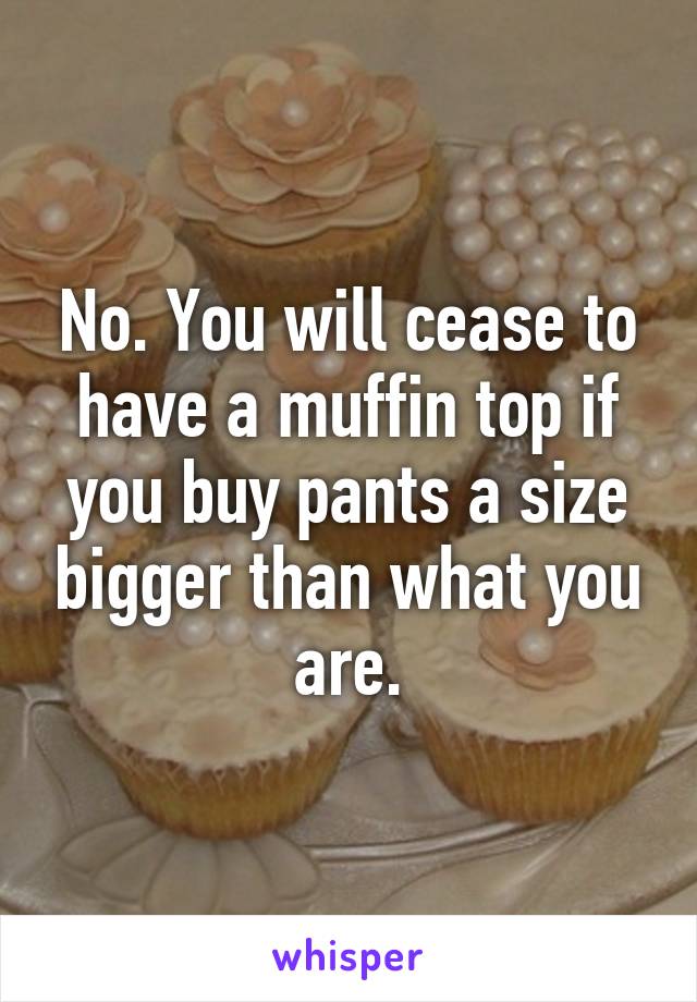 No. You will cease to have a muffin top if you buy pants a size bigger than what you are.