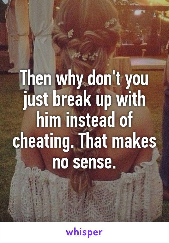 Then why don't you just break up with him instead of cheating. That makes no sense.