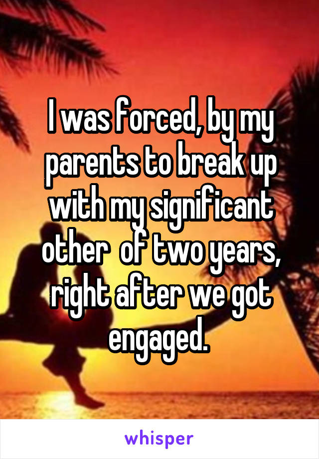 I was forced, by my parents to break up with my significant other  of two years, right after we got engaged. 