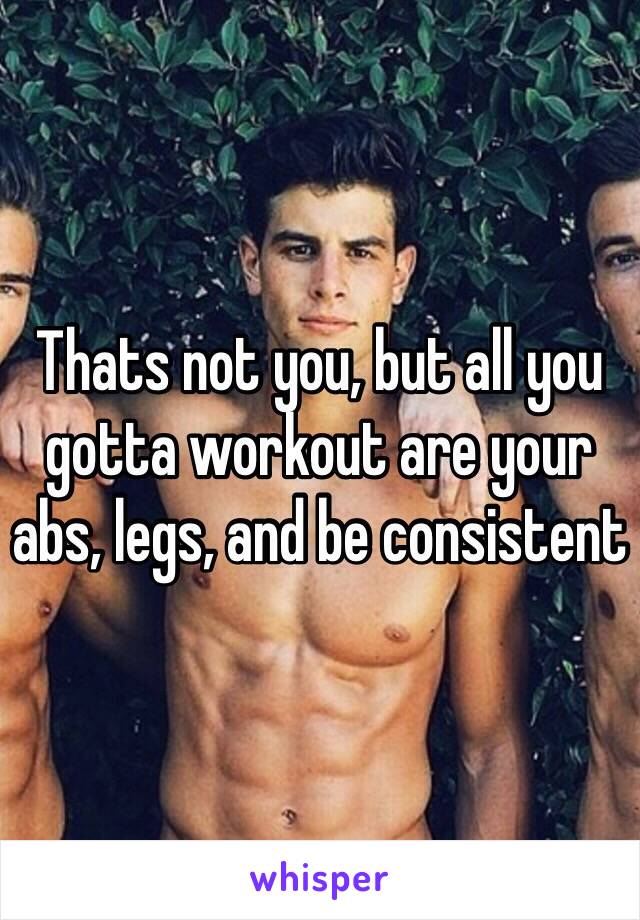 Thats not you, but all you gotta workout are your abs, legs, and be consistent