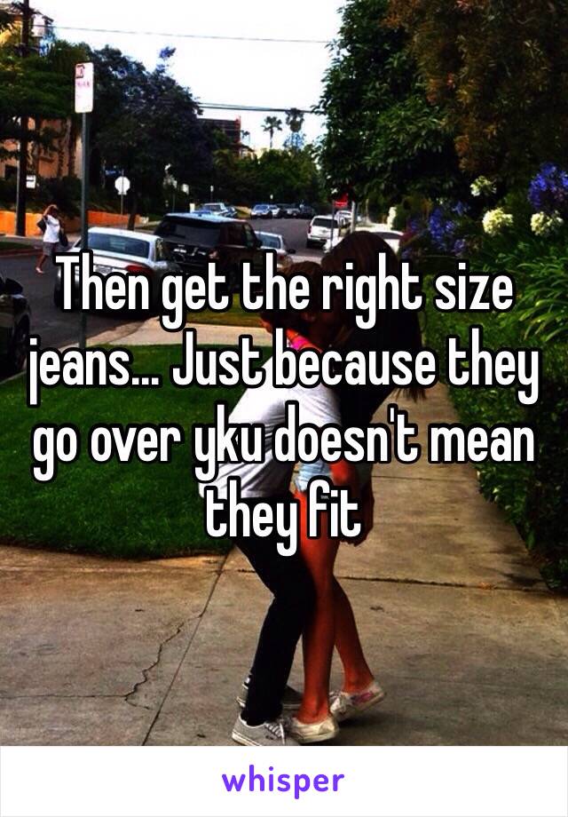 Then get the right size jeans... Just because they go over yku doesn't mean they fit 