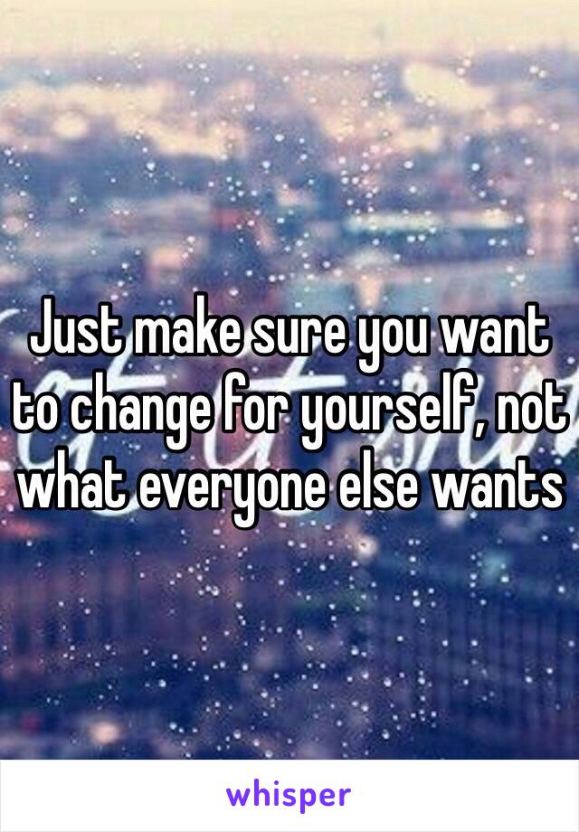 Just make sure you want to change for yourself, not what everyone else wants