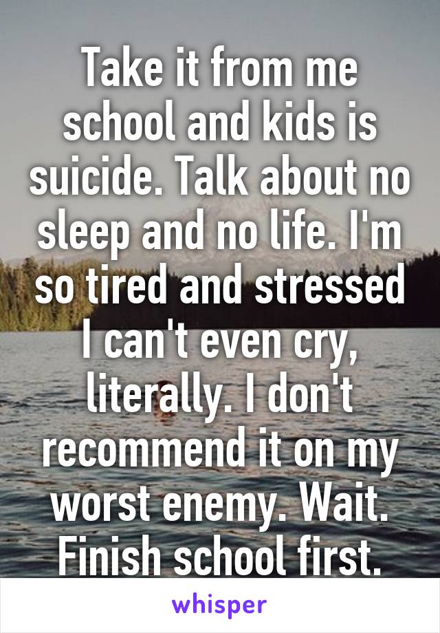 Take it from me school and kids is suicide. Talk about no sleep and no life. I'm so tired and stressed I can't even cry, literally. I don't recommend it on my worst enemy. Wait. Finish school first.
