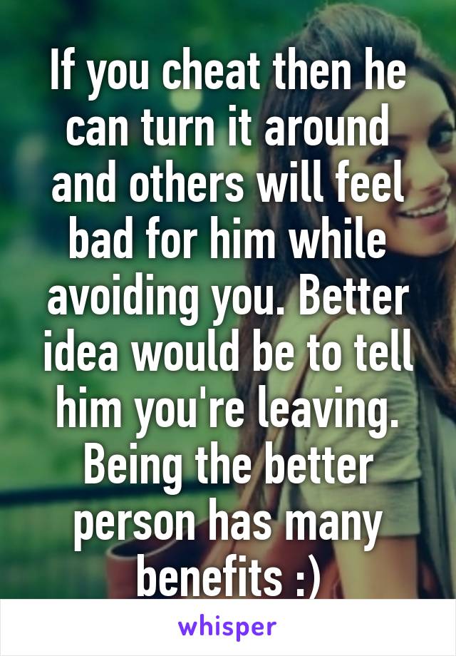 If you cheat then he can turn it around and others will feel bad for him while avoiding you. Better idea would be to tell him you're leaving. Being the better person has many benefits :)