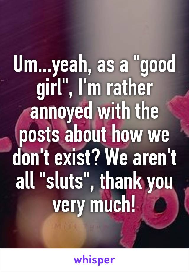 Um...yeah, as a "good girl", I'm rather annoyed with the posts about how we don't exist? We aren't all "sluts", thank you very much!