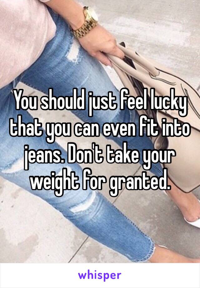 You should just feel lucky that you can even fit into jeans. Don't take your weight for granted.