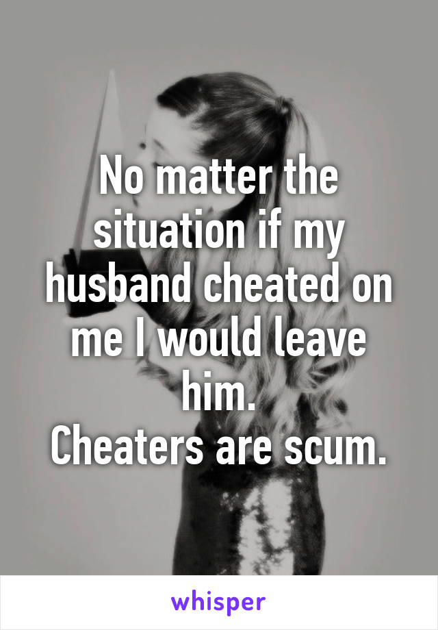 No matter the situation if my husband cheated on me I would leave him.
Cheaters are scum.